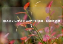 服务器无法更改为中心NTP时间源，应如何处理？