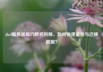 dhcf服务器租约即将到期，如何快速备份与迁移数据？