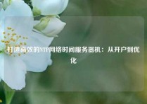 打造高效的NTP网络时间服务器机：从开户到优化