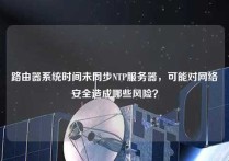 路由器系统时间未同步NTP服务器，可能对网络安全造成哪些风险？