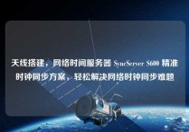 天线搭建，网络时间服务器 SyncServer S600 精准时钟同步方案，轻松解决网络时钟同步难题