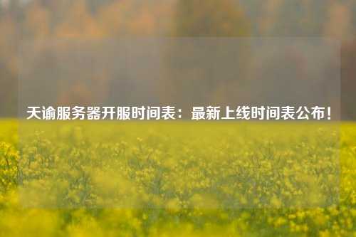 天谕服务器开服时间表：最新上线时间表公布！