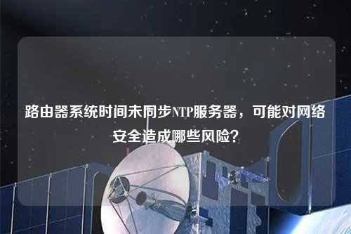 路由器系统时间未同步NTP服务器，可能对网络安全造成哪些风险？