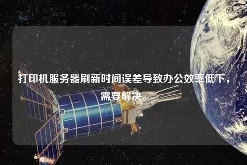 打印机服务器刷新时间误差导致办公效率低下，需要解决。