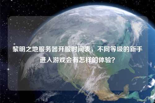 黎明之地服务器开服时间表，不同等级的新手进入游戏会有怎样的体验？