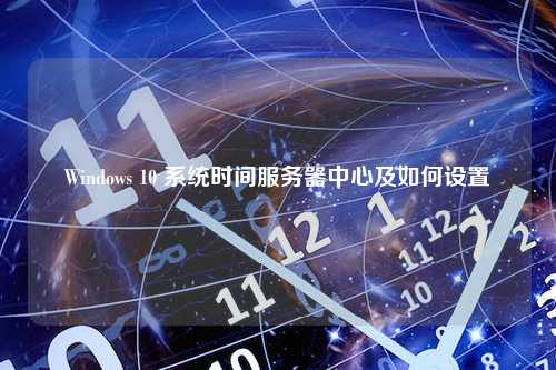 Windows 10 系统时间服务器中心及如何设置