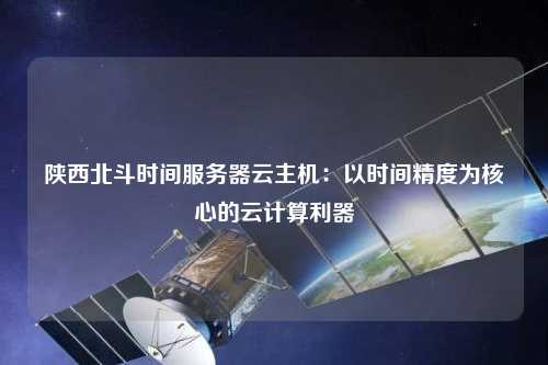 陕西北斗时间服务器云主机：以时间精度为核心的云计算利器