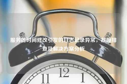 服务器时间修改引发的日志记录异常，故障排查及解决方案分析