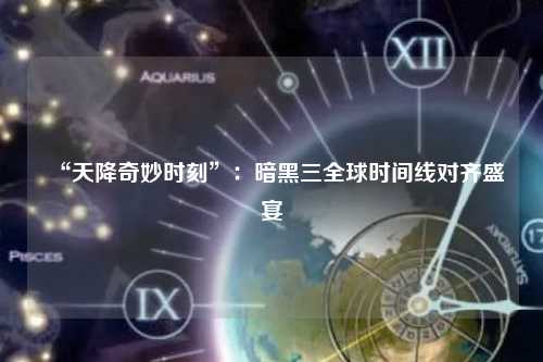 “天降奇妙时刻”：暗黑三全球时间线对齐盛宴