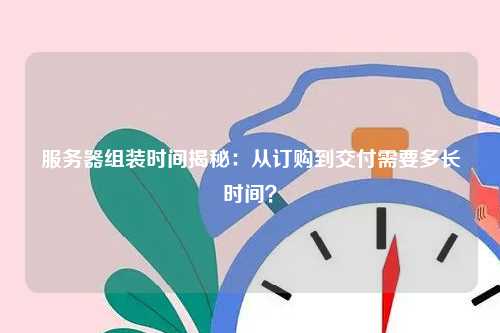 服务器组装时间揭秘：从订购到交付需要多长时间？