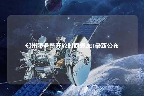 郑州服务器开放时间表2021最新公布