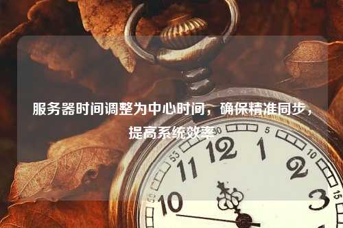 服务器时间调整为中心时间，确保精准同步，提高系统效率