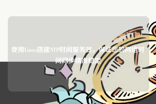 使用Linux搭建NTP时间服务器，保证您的网络时间同步精准稳定