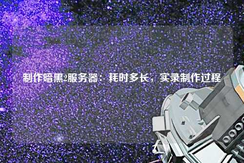 制作暗黑2服务器：耗时多长，实录制作过程