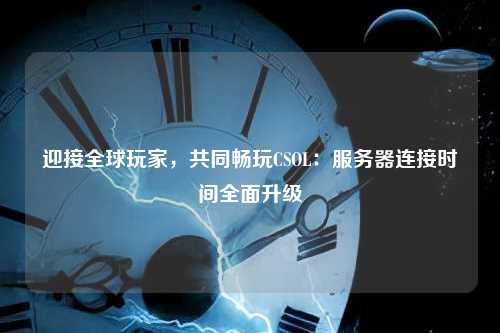 迎接全球玩家，共同畅玩CSOL：服务器连接时间全面升级