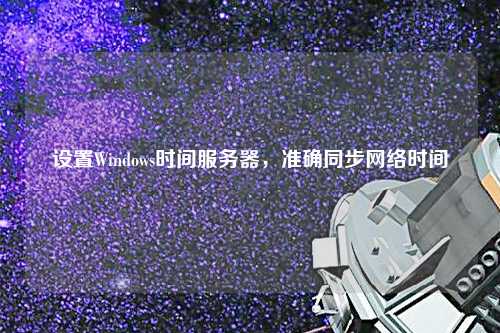 设置Windows时间服务器，准确同步网络时间