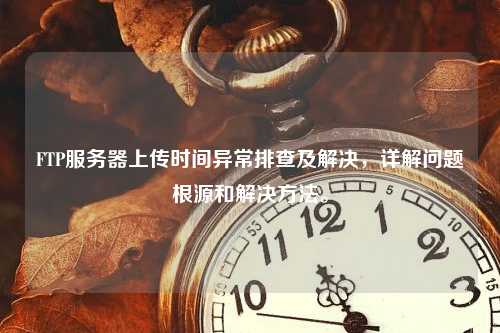 FTP服务器上传时间异常排查及解决，详解问题根源和解决方法。