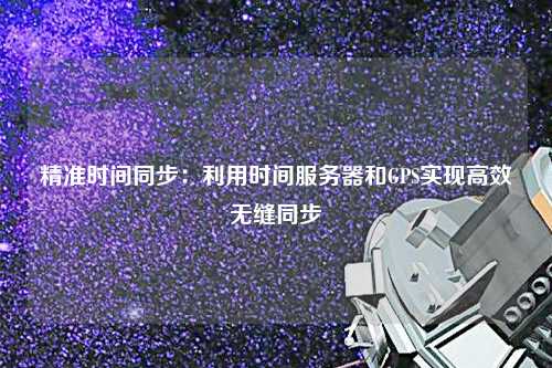 精准时间同步：利用时间服务器和GPS实现高效无缝同步