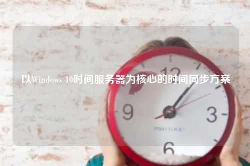 以Windows 10时间服务器为核心的时间同步方案