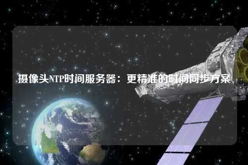 摄像头NTP时间服务器：更精准的时间同步方案