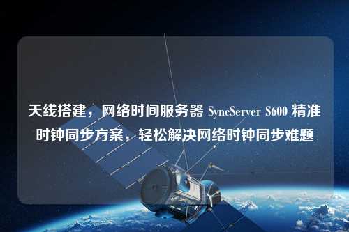 天线搭建，网络时间服务器 SyncServer S600 精准时钟同步方案，轻松解决网络时钟同步难题