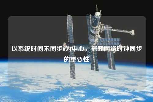 以系统时间未同步6为中心，探究网络时钟同步的重要性